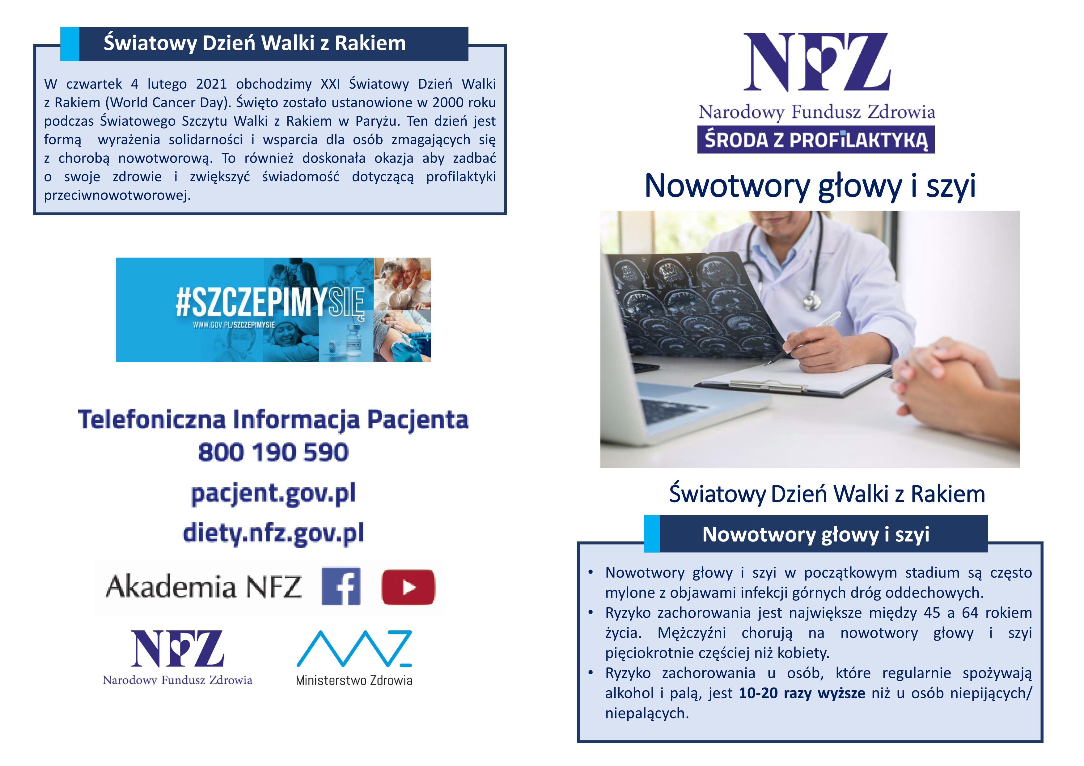 W czwartek 4 lutego 2021 obchodzimy XXI Światowy Dzień Walki z Rakiem (World Cancer Day) Święto zostało ustanowione w 2000 roku podczas Światowego Szczytu Walki z Rakiem w Paryżu Ten dzień jest formą wyrażenia solidarności i wsparcia dla osób zmagających się z chorobą nowotworową To również doskonała okazja aby zadbać o swoje zdrowie i zwiększyć świadomość dotyczącą profilaktyki przeciwnowotworowej. • Nowotwory głowy i szyi w początkowym stadium są często mylone z objawami infekcji górnych dróg oddechowych • Ryzyko zachorowania jest największe między 45 a 64 rokiem życia Mężczyźni chorują na nowotwory głowy i szyi pięciokrotnie częściej niż kobiety • Ryzyko zachorowania u osób, które regularnie spożywają alkohol i palą, jest 10 20 razy wyższe niż u osób niepijących/ niepalących.