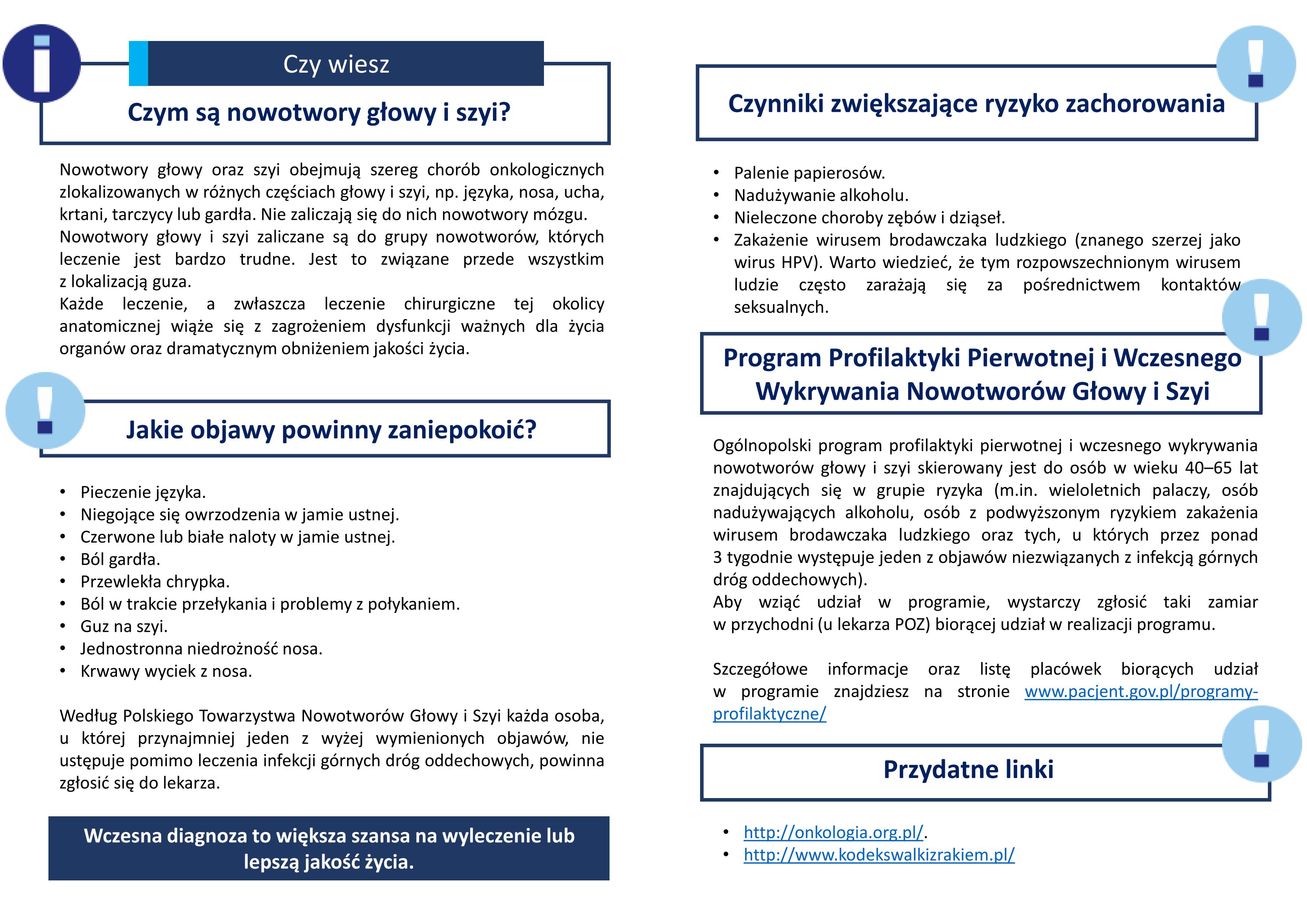 Czym są nowotwory głowy i szyi? Nowotwory głowy oraz szyi obejmują szereg chorób onkologicznych zlokalizowanych w różnych częściach głowy i szyi, np języka, nosa, ucha, krtani, tarczycy lub gardła Nie zaliczają się do nich nowotwory mózgu Nowotwory głowy i szyi zaliczane są do grupy nowotworów, których leczenie jest bardzo trudne Jest to związane przede wszystkim z lokalizacją guza Każde leczenie, a zwłaszcza leczenie chirurgiczne tej okolicy anatomicznej wiąże się z zagrożeniem dysfunkcji ważnych dla życia organów oraz dramatycznym obniżeniem jakości życia. Jakie objawy powinny zaniepokoić? • Pieczenie języka • Niegojące się owrzodzenia w jamie ustnej • Czerwone lub białe naloty w jamie ustnej • Ból gardła • Przewlekła chrypka • Ból w trakcie przełykania i problemy z połykaniem • Guz na szyi • Jednostronna niedrożność nosa • Krwawy wyciek z nosa Według Polskiego Towarzystwa Nowotworów Głowy i Szyi każda osoba, u której przynajmniej jeden z wyżej wymienionych objawów, nie ustępuje pomimo leczenia infekcji górnych dróg oddechowych, powinna zgłosić się do lekarza. Czynniki zwiększające ryzyko zachorowania • Palenie papierosów • Nadużywanie alkoholu • Nieleczone choroby zębów i dziąseł • Zakażenie wirusem brodawczaka ludzkiego (znanego szerzej jako wirus HPV) Warto wiedzieć, że tym rozpowszechnionym wirusem ludzie często zarażają się za pośrednictwem kontaktów seksualnych.  Program Profilaktyki Pierwotnej i Wczesnego Wykrywania Nowotworów Głowy i Szyi Ogólnopolski program profilaktyki pierwotnej i wczesnego wykrywania nowotworów głowy i szyi skierowany jest do osób w wieku 40 65 lat znajdujących się w grupie ryzyka (m in wieloletnich palaczy, osób nadużywających alkoholu, osób z podwyższonym ryzykiem zakażenia wirusem brodawczaka ludzkiego oraz tych, u których przez ponad 3 tygodnie występuje jeden z objawów niezwiązanych z infekcją górnych dróg oddechowych) Aby wziąć udział w programie, wystarczy zgłosić taki zamiar w przychodni (u lekarza POZ) biorącej udział w realizacji programu Szczegółowe informacje oraz listę placówek biorących udział w programie znajdziesz na stronie www pacjent gov pl/programy profilaktyczne/ Nowotwory głowy oraz szyi obejmują szereg chorób onkologicznych zlokalizowanych w różnych częściach głowy i szyi, np języka, nosa, ucha, krtani, tarczycy lub gardła Nie zaliczają się do nich nowotwory mózgu Nowotwory głowy i szyi zaliczane są do grupy nowotworów, których leczenie jest bardzo trudne Jest to związane przede wszystkim z lokalizacją guza Każde leczenie, a zwłaszcza leczenie chirurgiczne tej okolicy anatomicznej wiąże się z zagrożeniem dysfunkcji ważnych dla życia organów oraz dramatycznym obniżeniem jakości życia • Palenie papierosów • Nadużywanie alkoholu • Nieleczone choroby zębów i dziąseł • Zakażenie wirusem brodawczaka ludzkiego (znanego szerzej jako wirus HPV) Warto wiedzieć, że tym rozpowszechnionym wirusem ludzie często zarażają się za pośrednictwem kontaktów seksualnych Przydatne linki • http://onkologia.org.pl/ • http://www.kodekswalkizrakiem.pl/
